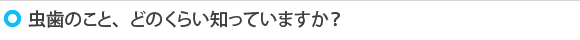 虫歯のこと、どのくらい知っていますか？