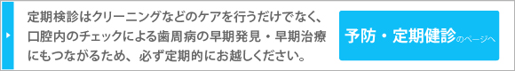 定期検診はクリーニングなどのケアを行うだけでなく、口腔内のチェックによる歯周病の早期発見・早期治療にもつながるため、必ず定期的にお越しください。