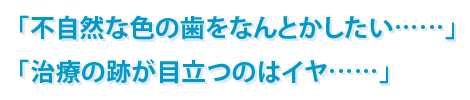 「不自然な色の歯をなんとかしたい……」「治療の跡が目立つのはイヤ……」