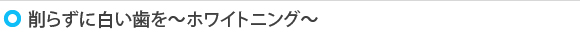 削らずに白い歯を～ホワイトニング～